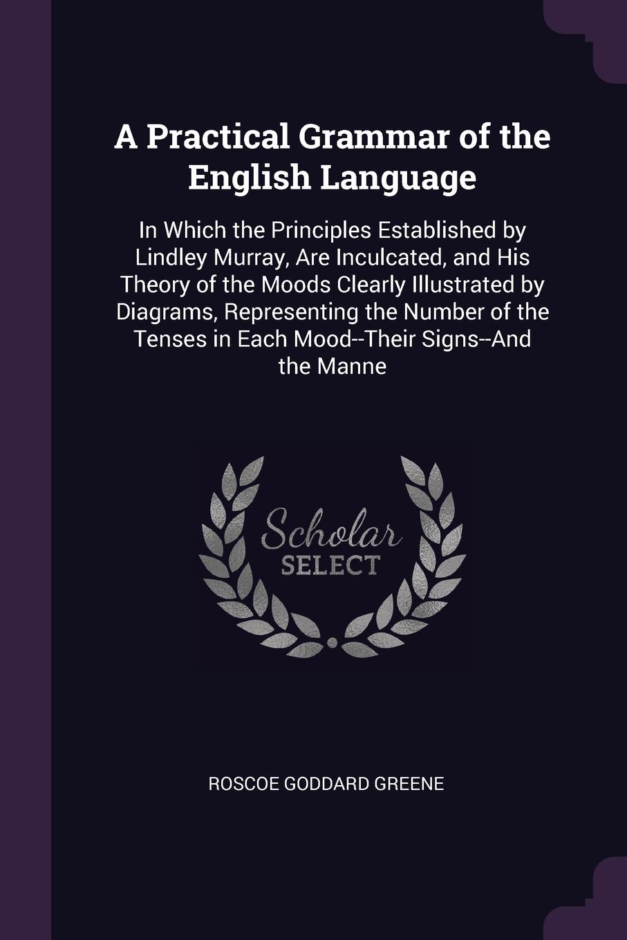 A Practical Grammar of the English Language. In Which the Principles Established by Lindley Murray, Are Inculcated, and His Theory of the Moods Clearly Illustrated by Diagrams, Representing the Number of the Tenses in Each Mood--Their Signs--And t...