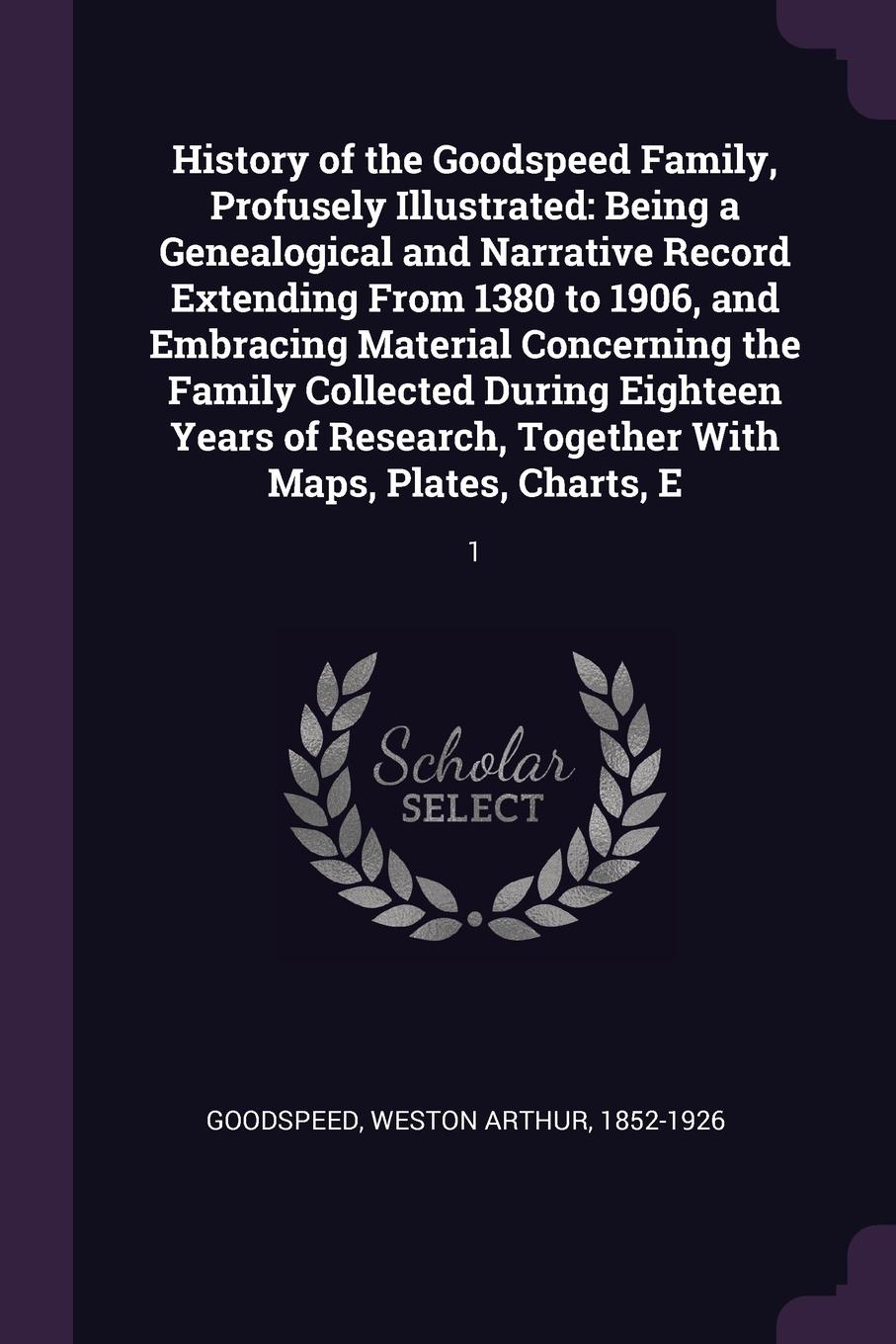 History of the Goodspeed Family, Profusely Illustrated. Being a Genealogical and Narrative Record Extending From 1380 to 1906, and Embracing Material Concerning the Family Collected During Eighteen Years of Research, Together With Maps, Plates, Ch...