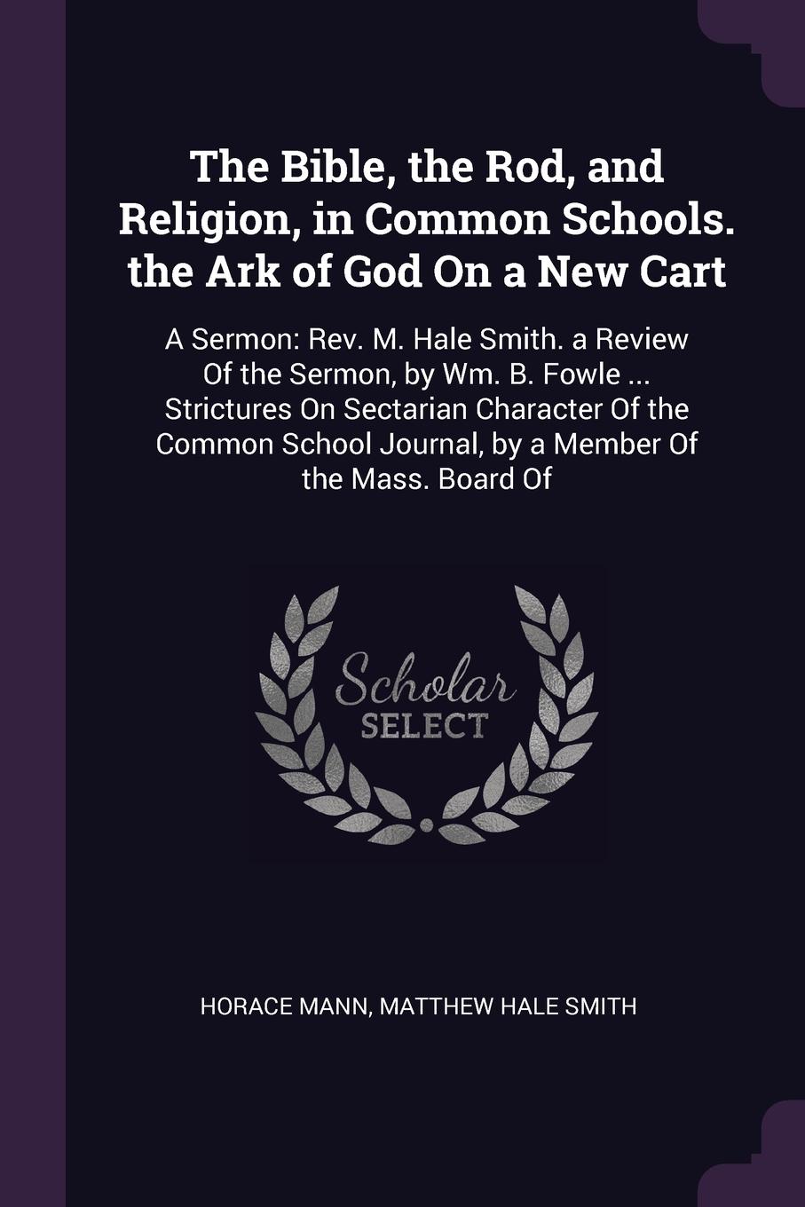 The Bible, the Rod, and Religion, in Common Schools. the Ark of God On a New Cart. A Sermon: Rev. M. Hale Smith. a Review Of the Sermon, by Wm. B. Fowle ... Strictures On Sectarian Character Of the Common School Journal, by a Member Of the Mass. B...