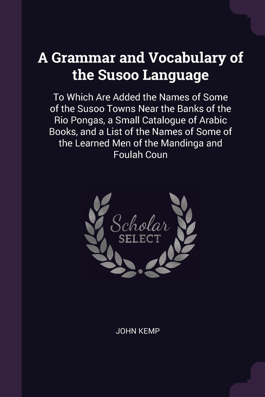 A Grammar and Vocabulary of the Susoo Language. To Which Are Added the Names of Some of the Susoo Towns Near the Banks of the Rio Pongas, a Small Catalogue of Arabic Books, and a List of the Names of Some of the Learned Men of the Mandinga and Fou...