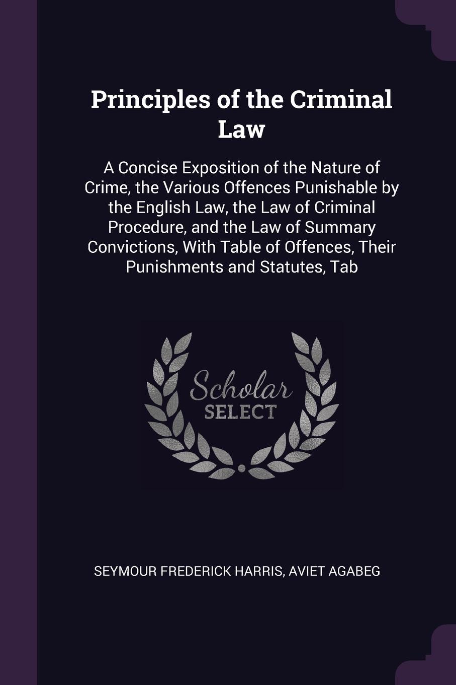 Principles of the Criminal Law. A Concise Exposition of the Nature of Crime, the Various Offences Punishable by the English Law, the Law of Criminal Procedure, and the Law of Summary Convictions, With Table of Offences, Their Punishments and Statu...