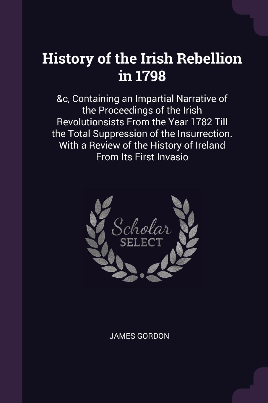 History of the Irish Rebellion in 1798. &c, Containing an Impartial Narrative of the Proceedings of the Irish Revolutionsists From the Year 1782 Till the Total Suppression of the Insurrection. With a Review of the History of Ireland From Its First...