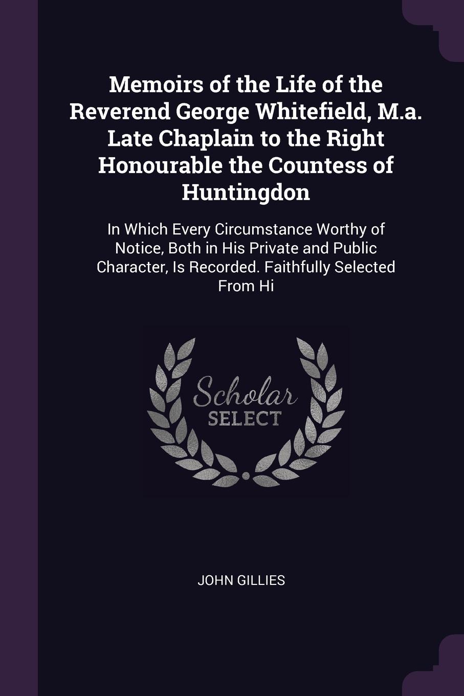 Memoirs of the Life of the Reverend George Whitefield, M.a. Late Chaplain to the Right Honourable the Countess of Huntingdon. In Which Every Circumstance Worthy of Notice, Both in His Private and Public Character, Is Recorded. Faithfully Selected ...