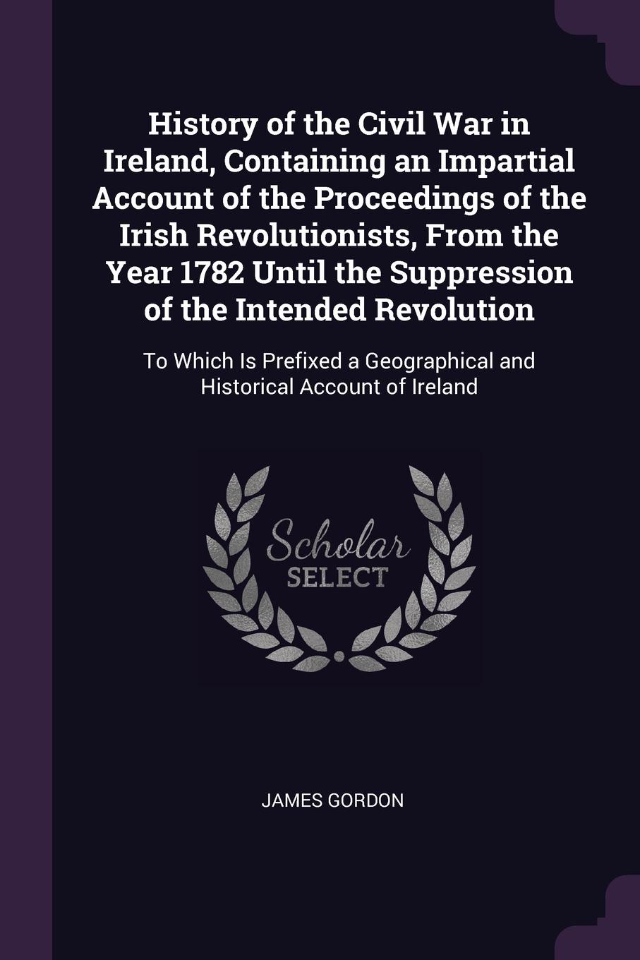 History of the Civil War in Ireland, Containing an Impartial Account of the Proceedings of the Irish Revolutionists, From the Year 1782 Until the Suppression of the Intended Revolution. To Which Is Prefixed a Geographical and Historical Account of...