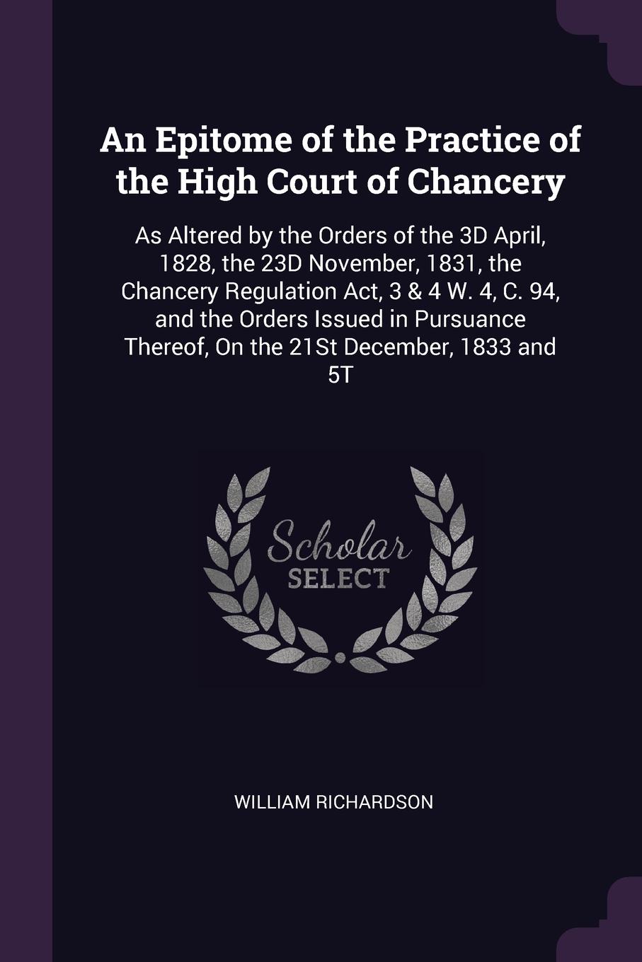 An Epitome of the Practice of the High Court of Chancery. As Altered by the Orders of the 3D April, 1828, the 23D November, 1831, the Chancery Regulation Act, 3 & 4 W. 4, C. 94, and the Orders Issued in Pursuance Thereof, On the 21St December, 183...