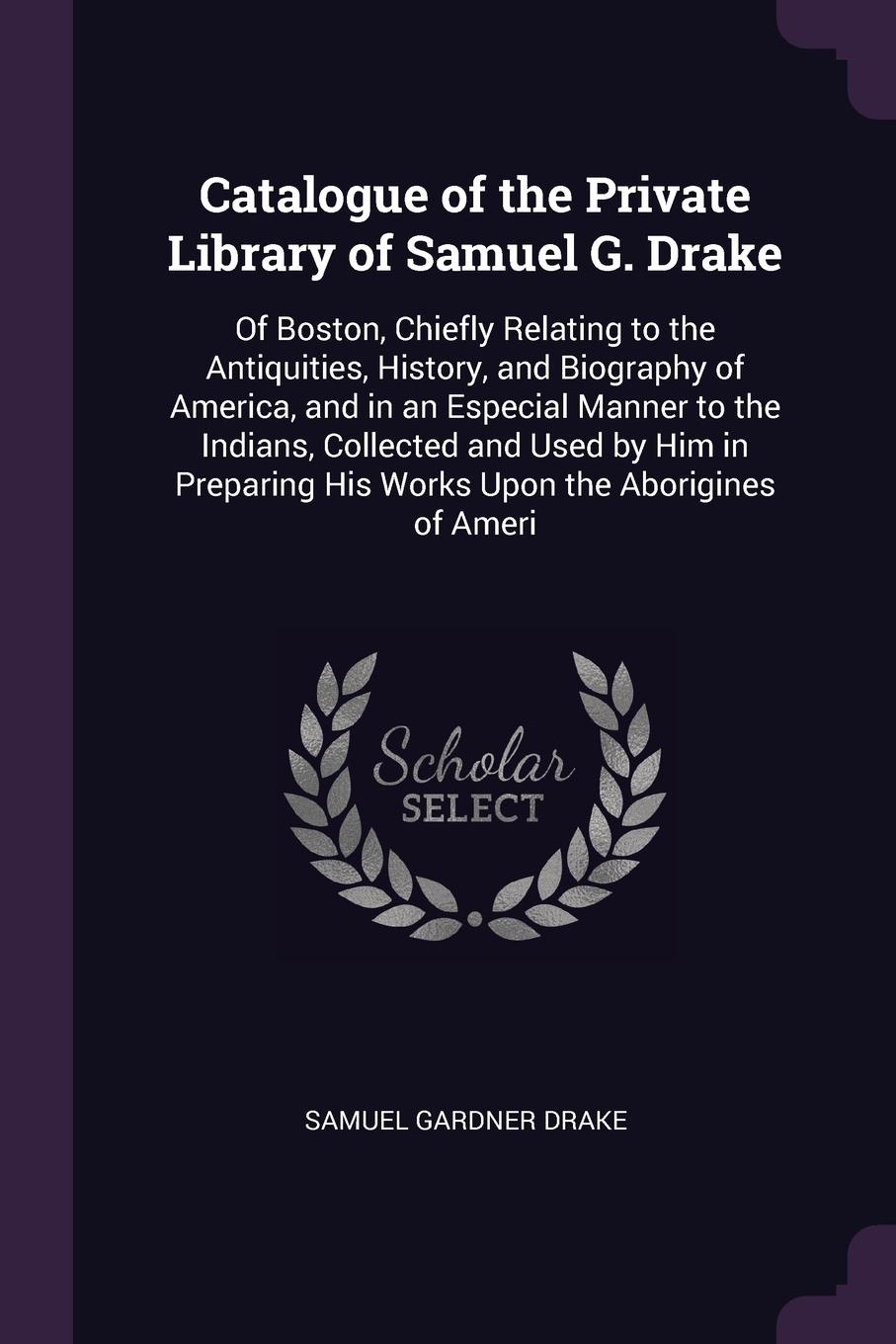 Catalogue of the Private Library of Samuel G. Drake. Of Boston, Chiefly Relating to the Antiquities, History, and Biography of America, and in an Especial Manner to the Indians, Collected and Used by Him in Preparing His Works Upon the Aborigines ...