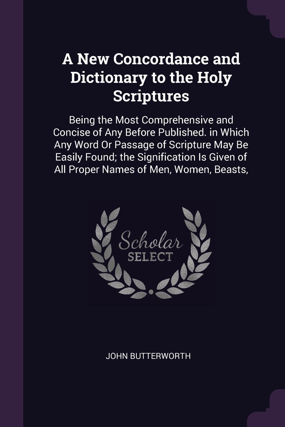 A New Concordance and Dictionary to the Holy Scriptures. Being the Most Comprehensive and Concise of Any Before Published. in Which Any Word Or Passage of Scripture May Be Easily Found; the Signification Is Given of All Proper Names of Men, Women,...