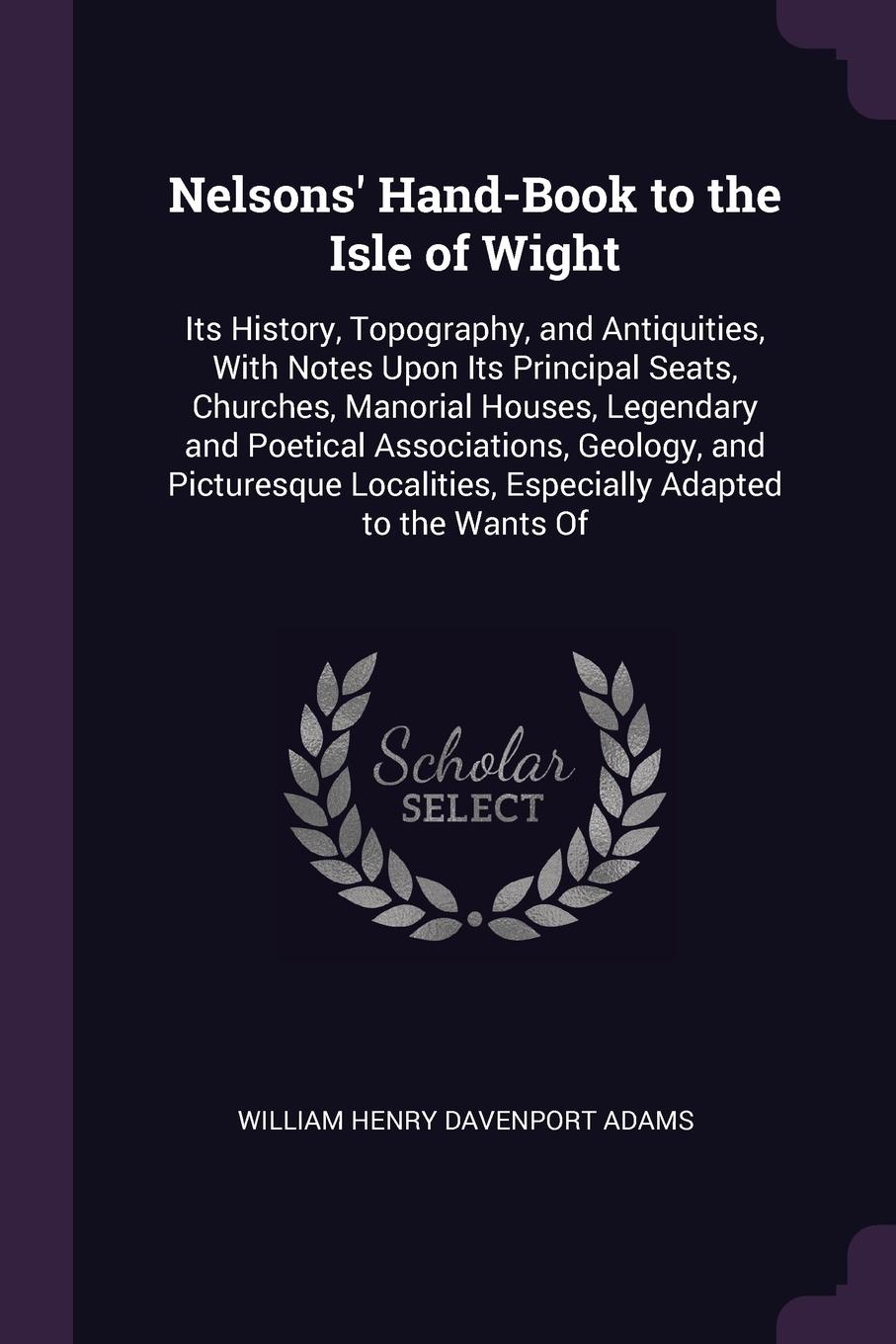 Nelsons` Hand-Book to the Isle of Wight. Its History, Topography, and Antiquities, With Notes Upon Its Principal Seats, Churches, Manorial Houses, Legendary and Poetical Associations, Geology, and Picturesque Localities, Especially Adapted to the ...