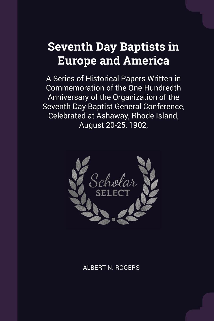 Seventh Day Baptists in Europe and America. A Series of Historical Papers Written in Commemoration of the One Hundredth Anniversary of the Organization of the Seventh Day Baptist General Conference, Celebrated at Ashaway, Rhode Island, August 20-2...