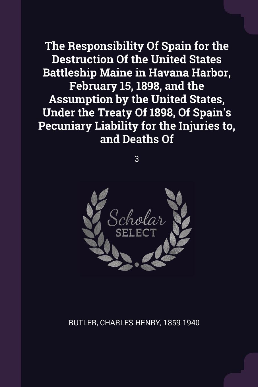 The Responsibility Of Spain for the Destruction Of the United States Battleship Maine in Havana Harbor, February 15, 1898, and the Assumption by the United States, Under the Treaty Of 1898, Of Spain`s Pecuniary Liability for the Injuries to, and D...