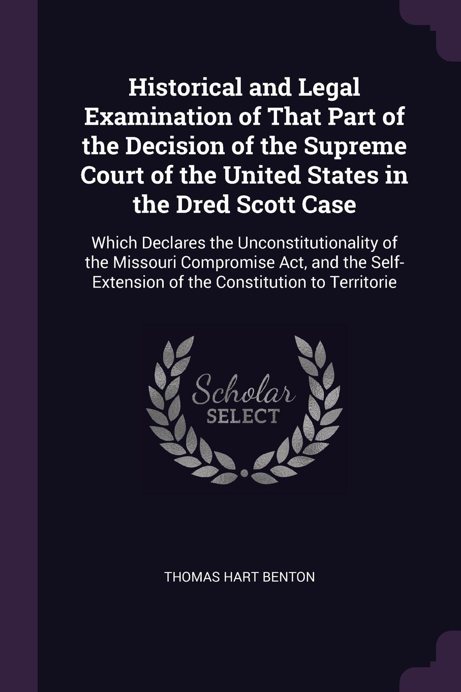 Historical and Legal Examination of That Part of the Decision of the Supreme Court of the United States in the Dred Scott Case. Which Declares the Unconstitutionality of the Missouri Compromise Act, and the Self-Extension of the Constitution to Te...