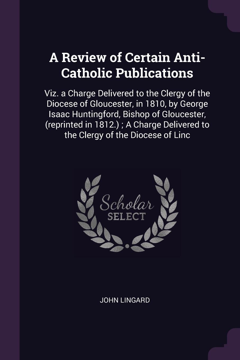 A Review of Certain Anti-Catholic Publications. Viz. a Charge Delivered to the Clergy of the Diocese of Gloucester, in 1810, by George Isaac Huntingford, Bishop of Gloucester, (reprinted in 1812.) ; A Charge Delivered to the Clergy of the Diocese ...