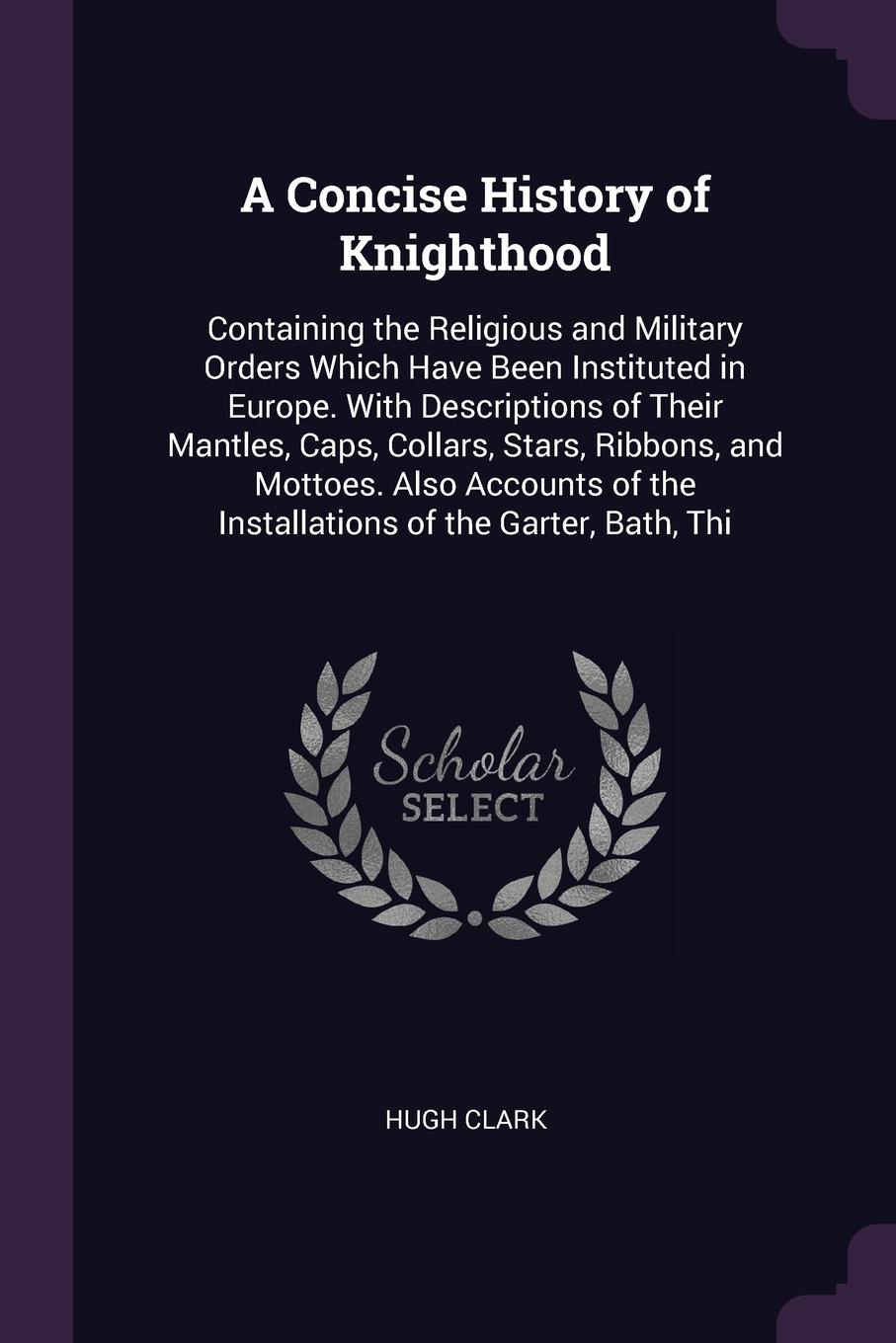A Concise History of Knighthood. Containing the Religious and Military Orders Which Have Been Instituted in Europe. With Descriptions of Their Mantles, Caps, Collars, Stars, Ribbons, and Mottoes. Also Accounts of the Installations of the Garter, B...