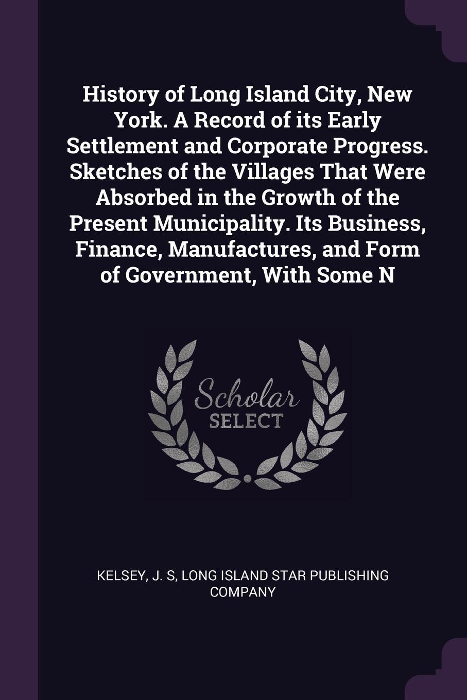 History of Long Island City, New York. A Record of its Early Settlement and Corporate Progress. Sketches of the Villages That Were Absorbed in the Growth of the Present Municipality. Its Business, Finance, Manufactures, and Form of Government, Wit...