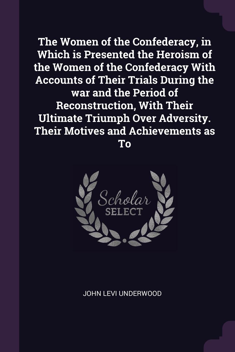 The Women of the Confederacy, in Which is Presented the Heroism of the Women of the Confederacy With Accounts of Their Trials During the war and the Period of Reconstruction, With Their Ultimate Triumph Over Adversity. Their Motives and Achievemen...