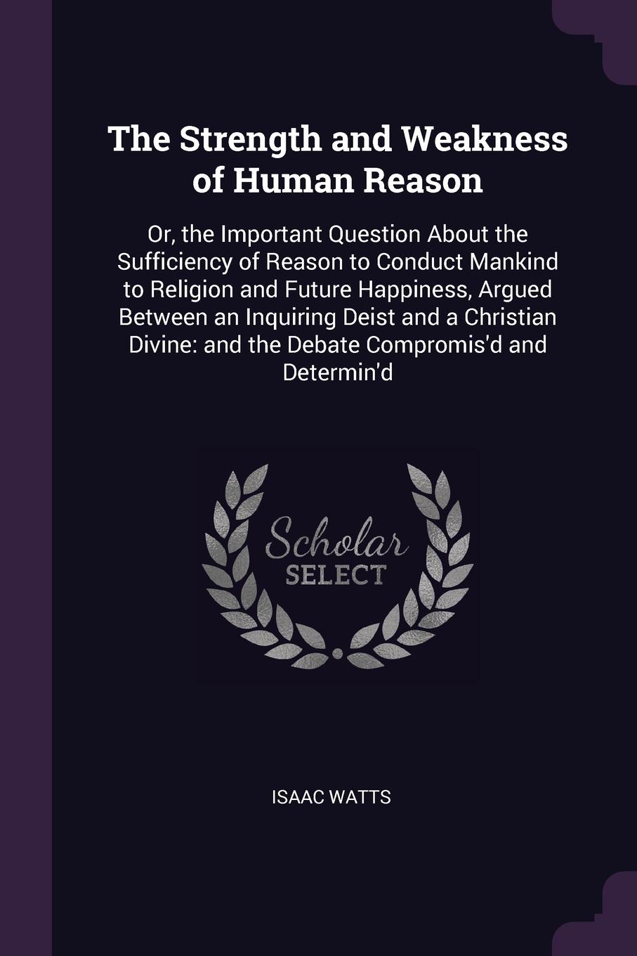 The Strength and Weakness of Human Reason. Or, the Important Question About the Sufficiency of Reason to Conduct Mankind to Religion and Future Happiness, Argued Between an Inquiring Deist and a Christian Divine: and the Debate Compromis`d and Det...