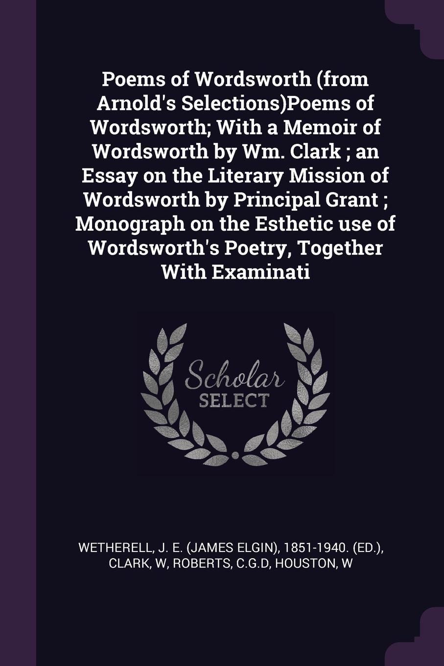 Poems of Wordsworth (from Arnold`s Selections)Poems of Wordsworth; With a Memoir of Wordsworth by Wm. Clark ; an Essay on the Literary Mission of Wordsworth by Principal Grant ; Monograph on the Esthetic use of Wordsworth`s Poetry, Together With E...