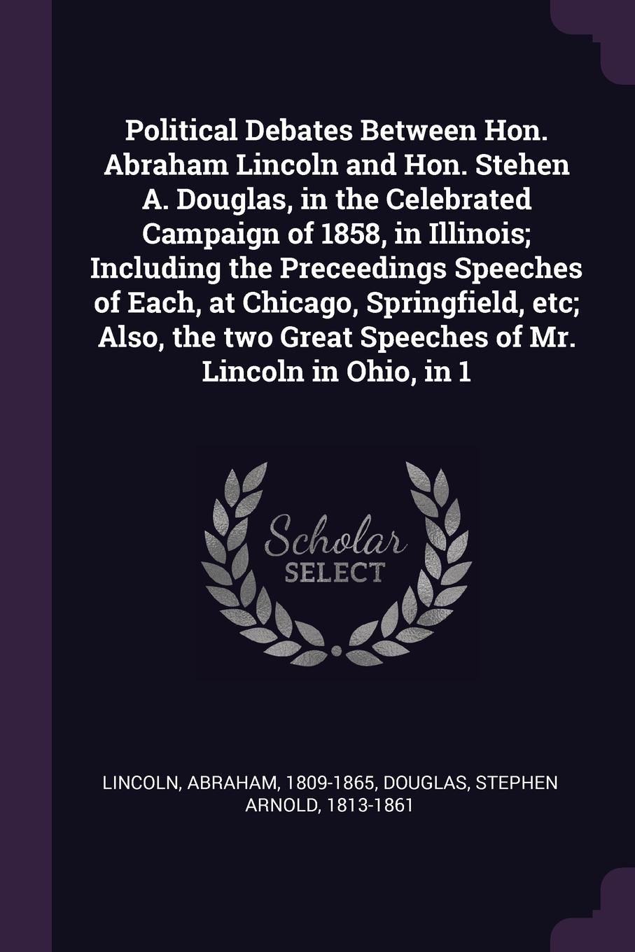 Political Debates Between Hon. Abraham Lincoln and Hon. Stehen A. Douglas, in the Celebrated Campaign of 1858, in Illinois; Including the Preceedings Speeches of Each, at Chicago, Springfield, etc; Also, the two Great Speeches of Mr. Lincoln in Oh...