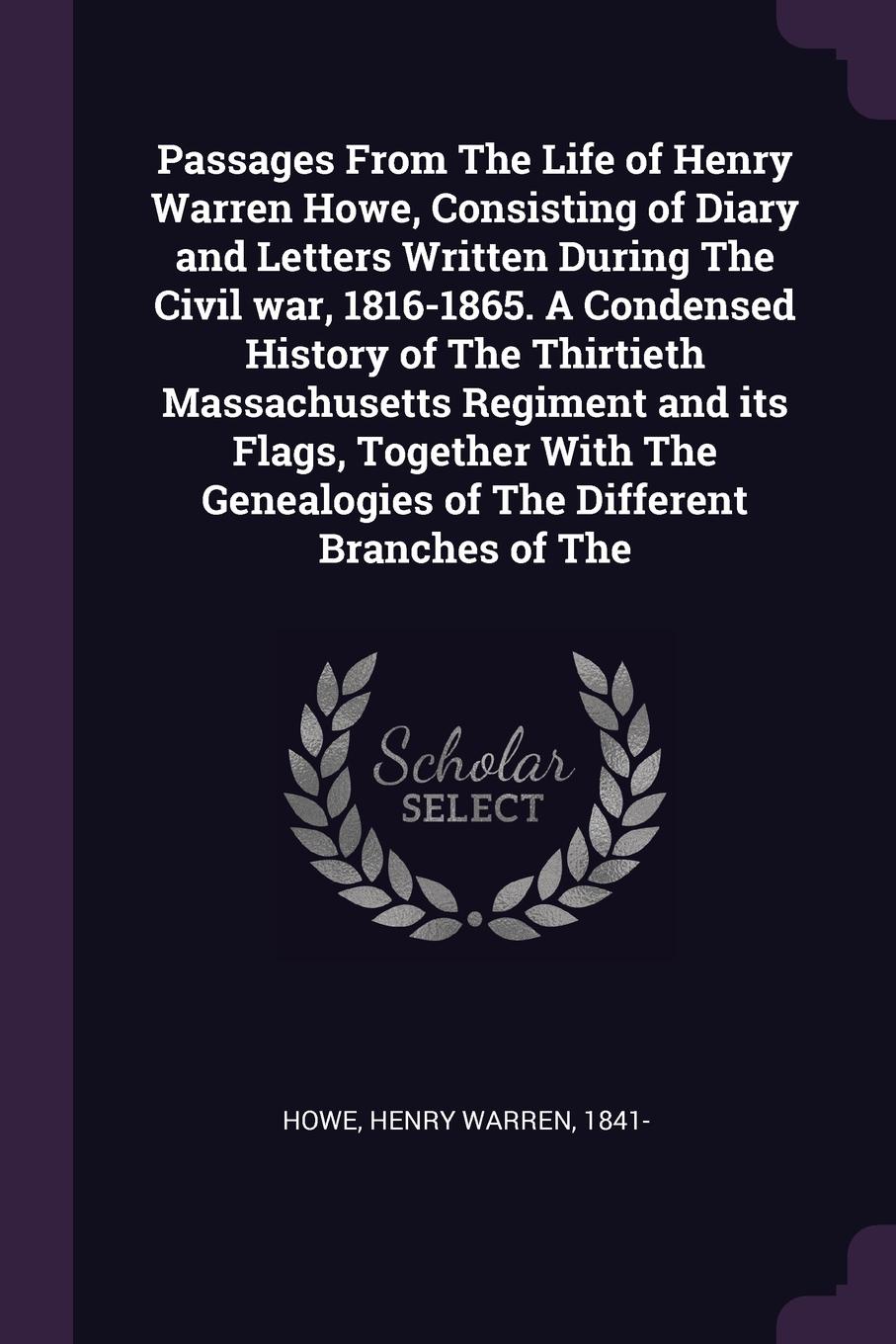 Passages From The Life of Henry Warren Howe, Consisting of Diary and Letters Written During The Civil war, 1816-1865. A Condensed History of The Thirtieth Massachusetts Regiment and its Flags, Together With The Genealogies of The Different Branche...