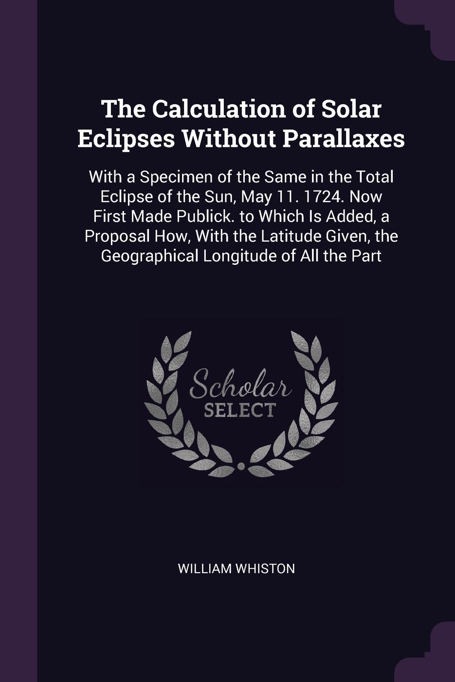 The Calculation of Solar Eclipses Without Parallaxes. With a Specimen of the Same in the Total Eclipse of the Sun, May 11. 1724. Now First Made Publick. to Which Is Added, a Proposal How, With the Latitude Given, the Geographical Longitude of All ...