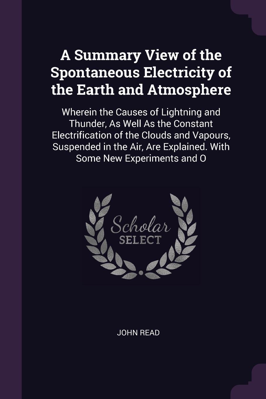 A Summary View of the Spontaneous Electricity of the Earth and Atmosphere. Wherein the Causes of Lightning and Thunder, As Well As the Constant Electrification of the Clouds and Vapours, Suspended in the Air, Are Explained. With Some New Experimen...