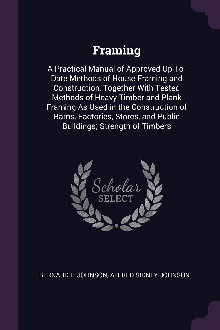 Framing. A Practical Manual of Approved Up-To-Date Methods of House Framing and Construction, Together With Tested Methods of Heavy Timber and Plank Framing As Used in the Construction of Barns, Factories, Stores, and Public Buildings; Strength of...