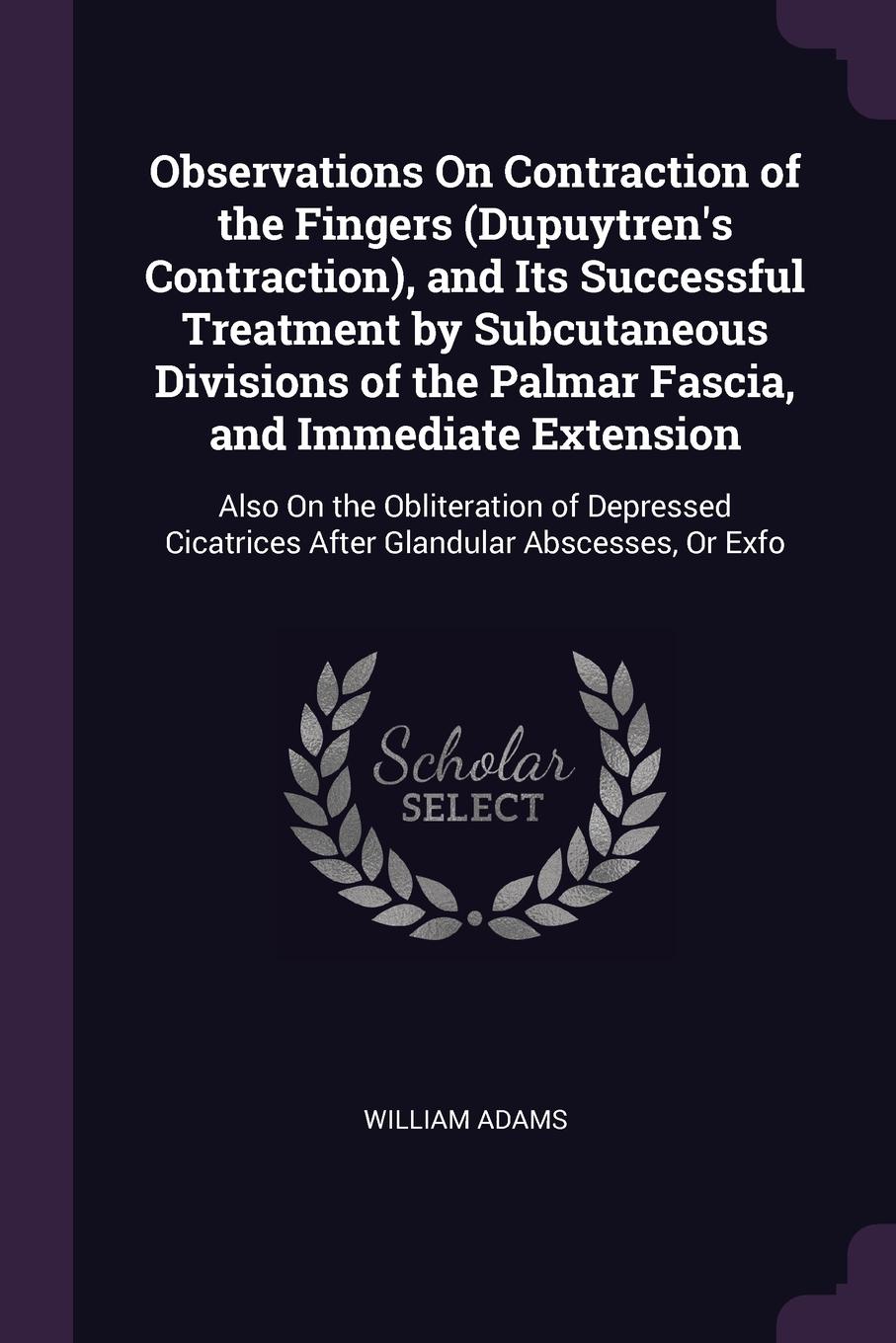 Observations On Contraction of the Fingers (Dupuytren`s Contraction), and Its Successful Treatment by Subcutaneous Divisions of the Palmar Fascia, and Immediate Extension. Also On the Obliteration of Depressed Cicatrices After Glandular Abscesses,...