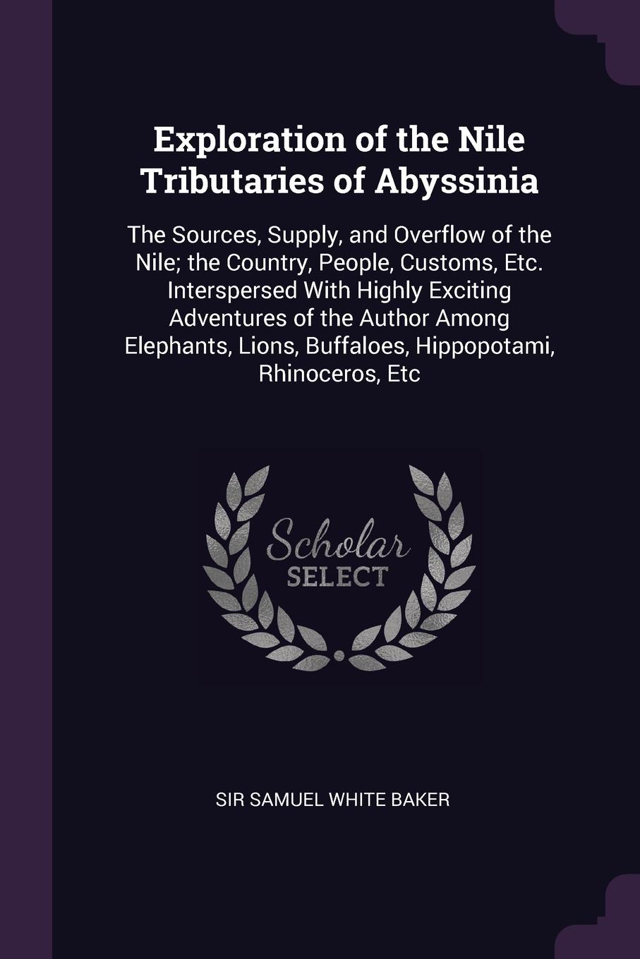 Exploration of the Nile Tributaries of Abyssinia. The Sources, Supply, and Overflow of the Nile; the Country, People, Customs, Etc. Interspersed With Highly Exciting Adventures of the Author Among Elephants, Lions, Buffaloes, Hippopotami, Rhinocer...