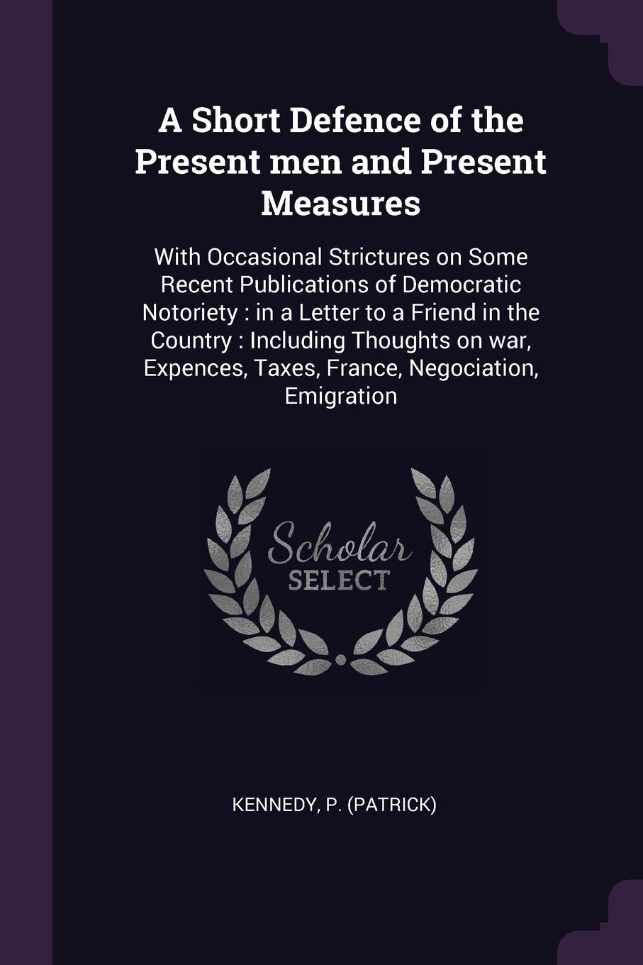 A Short Defence of the Present men and Present Measures. With Occasional Strictures on Some Recent Publications of Democratic Notoriety : in a Letter to a Friend in the Country : Including Thoughts on war, Expences, Taxes, France, Negociation, Emi...