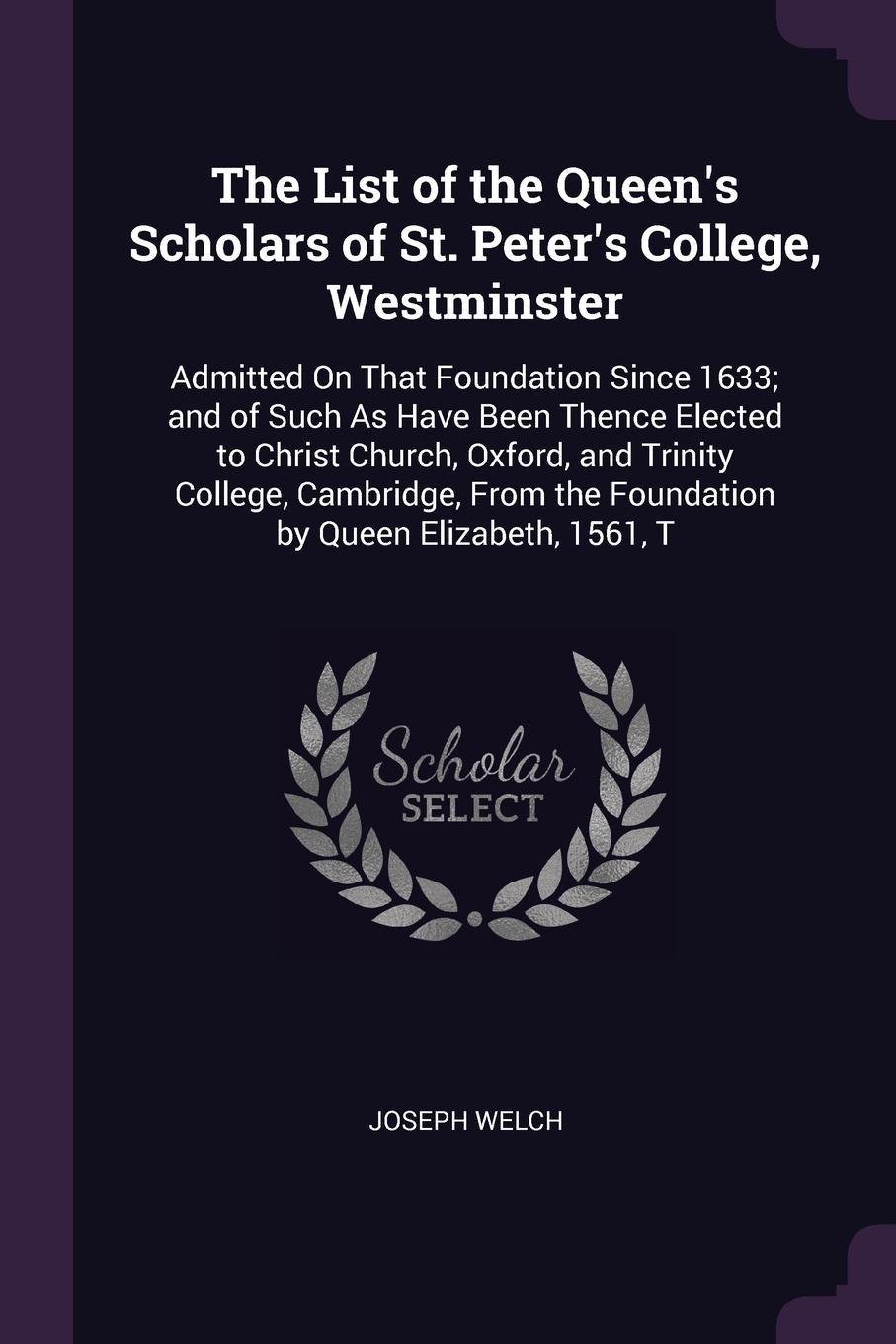 The List of the Queen`s Scholars of St. Peter`s College, Westminster. Admitted On That Foundation Since 1633; and of Such As Have Been Thence Elected to Christ Church, Oxford, and Trinity College, Cambridge, From the Foundation by Queen Elizabeth,...