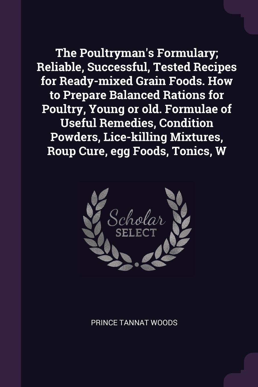 The Poultryman`s Formulary; Reliable, Successful, Tested Recipes for Ready-mixed Grain Foods. How to Prepare Balanced Rations for Poultry, Young or old. Formulae of Useful Remedies, Condition Powders, Lice-killing Mixtures, Roup Cure, egg Foods, T...