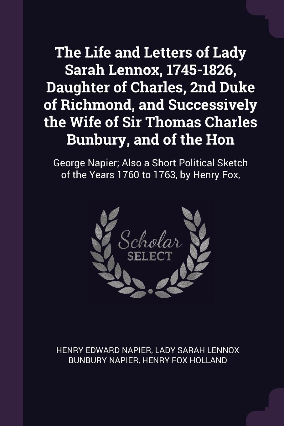 The Life and Letters of Lady Sarah Lennox, 1745-1826, Daughter of Charles, 2nd Duke of Richmond, and Successively the Wife of Sir Thomas Charles Bunbury, and of the Hon. George Napier; Also a Short Political Sketch of the Years 1760 to 1763, by He...