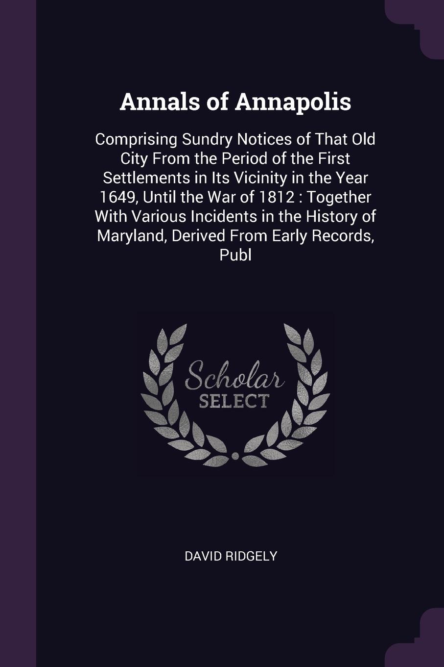 Annals of Annapolis. Comprising Sundry Notices of That Old City From the Period of the First Settlements in Its Vicinity in the Year 1649, Until the War of 1812 : Together With Various Incidents in the History of Maryland, Derived From Early Recor...