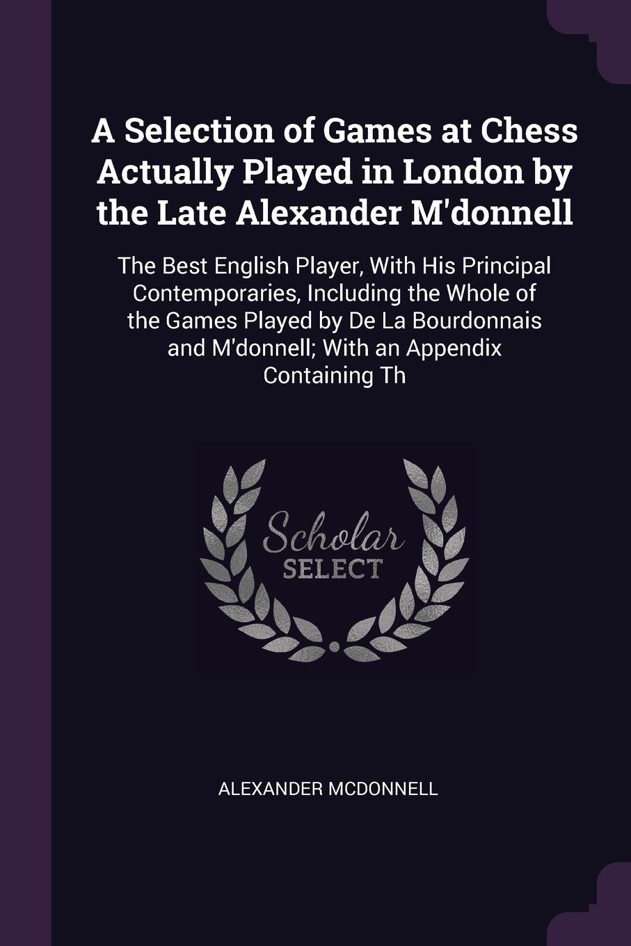 A Selection of Games at Chess Actually Played in London by the Late Alexander M`donnell. The Best English Player, With His Principal Contemporaries, Including the Whole of the Games Played by De La Bourdonnais and M`donnell; With an Appendix Conta...