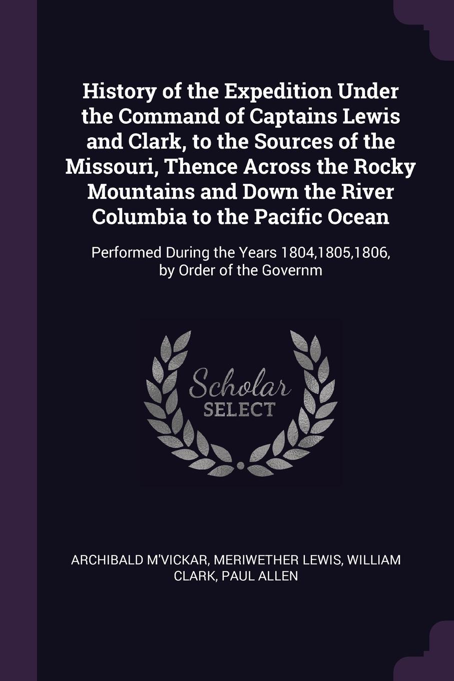 History of the Expedition Under the Command of Captains Lewis and Clark, to the Sources of the Missouri, Thence Across the Rocky Mountains and Down the River Columbia to the Pacific Ocean. Performed During the Years 1804,1805,1806, by Order of the...