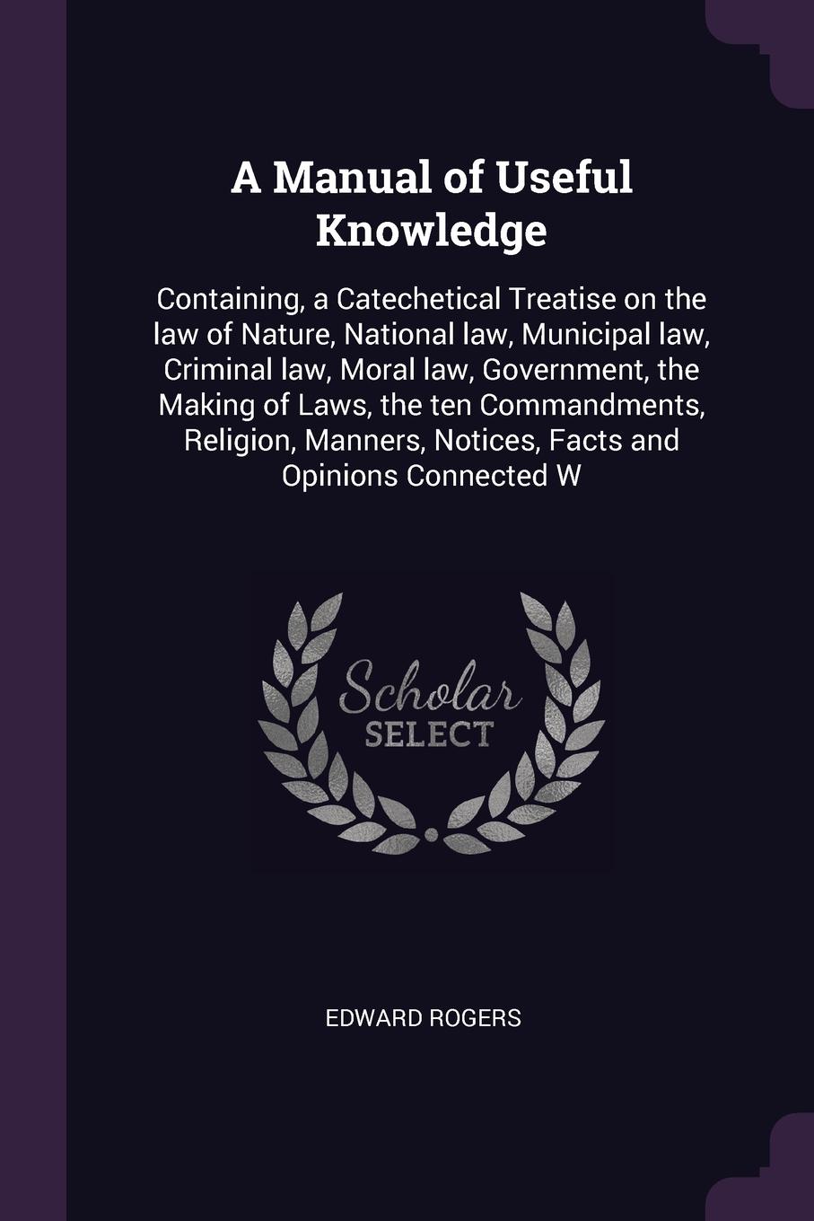 A Manual of Useful Knowledge. Containing, a Catechetical Treatise on the law of Nature, National law, Municipal law, Criminal law, Moral law, Government, the Making of Laws, the ten Commandments, Religion, Manners, Notices, Facts and Opinions Conn...