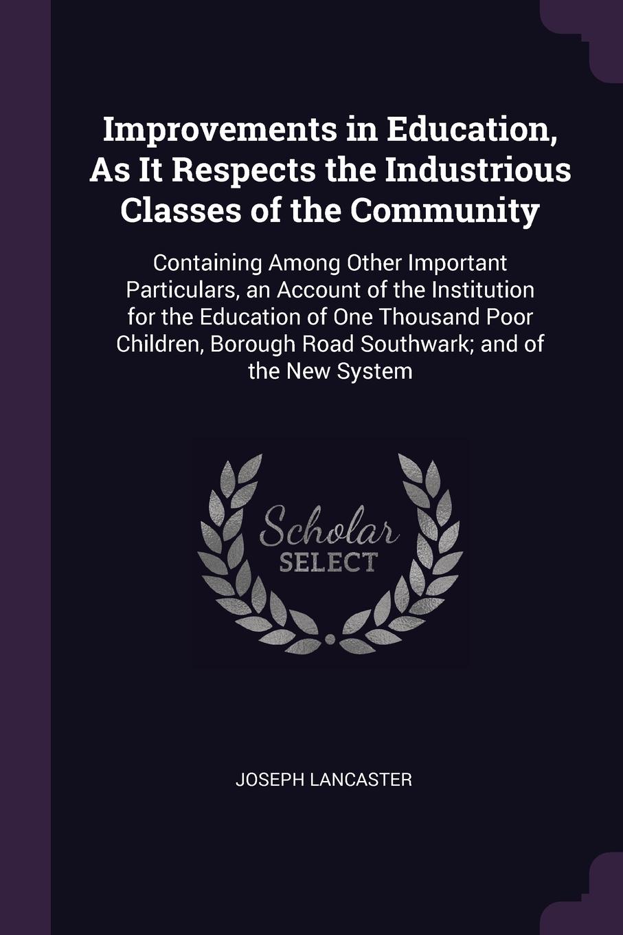 Improvements in Education, As It Respects the Industrious Classes of the Community. Containing Among Other Important Particulars, an Account of the Institution for the Education of One Thousand Poor Children, Borough Road Southwark; and of the New...