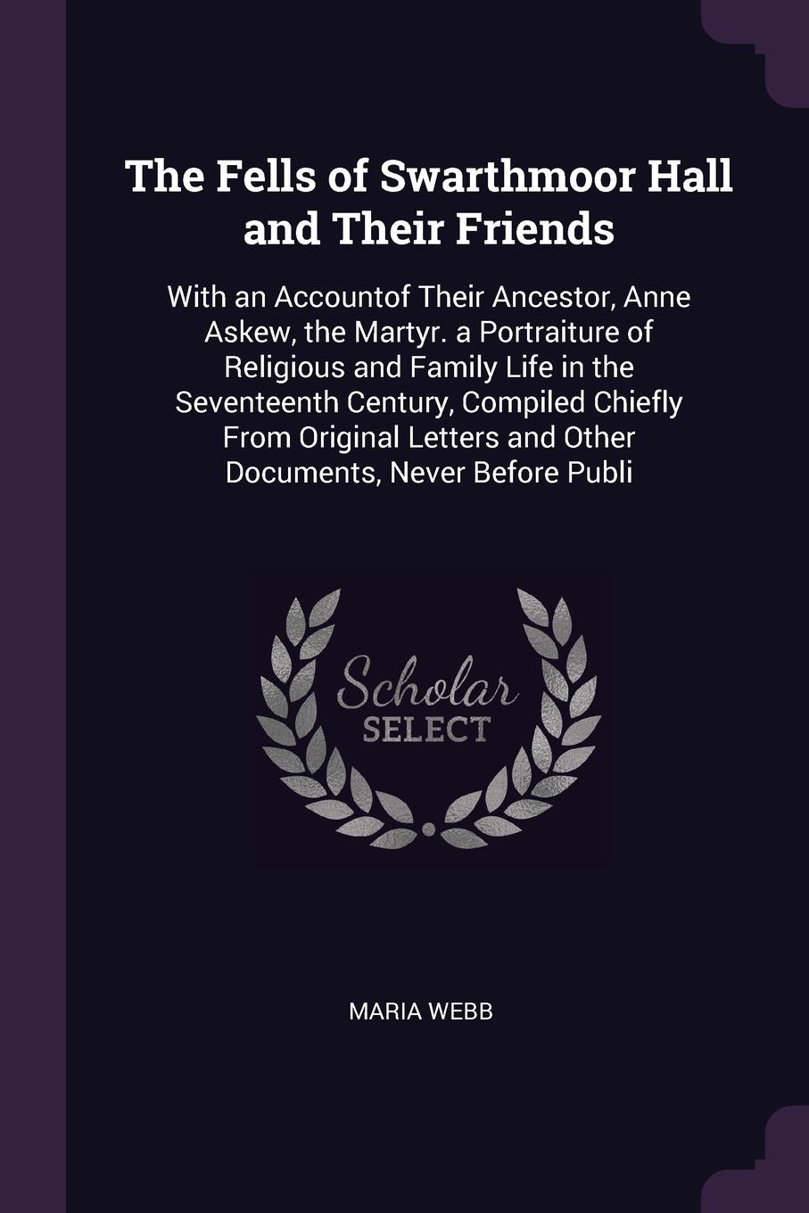 The Fells of Swarthmoor Hall and Their Friends. With an Accountof Their Ancestor, Anne Askew, the Martyr. a Portraiture of Religious and Family Life in the Seventeenth Century, Compiled Chiefly From Original Letters and Other Documents, Never Befo...