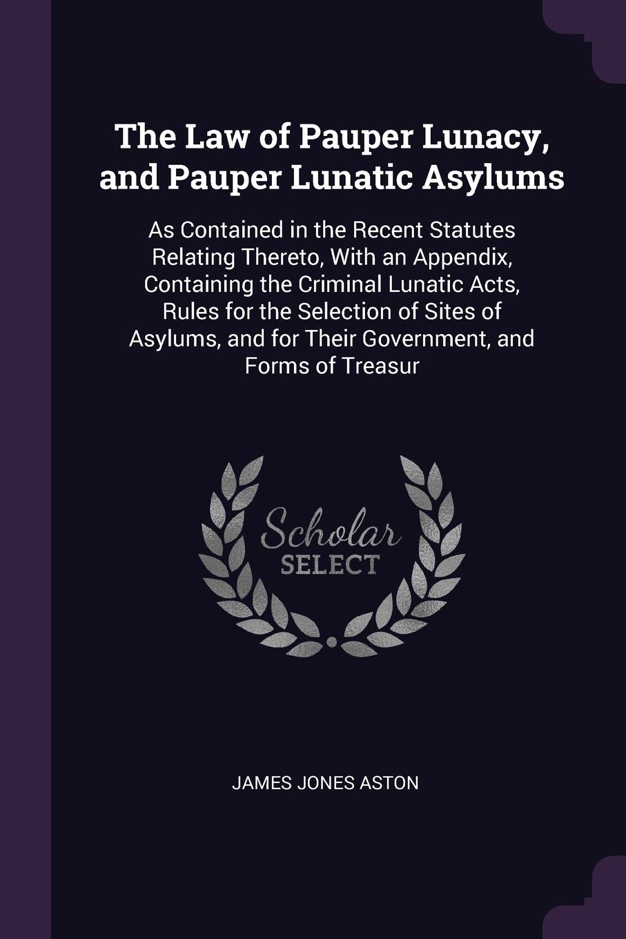 The Law of Pauper Lunacy, and Pauper Lunatic Asylums. As Contained in the Recent Statutes Relating Thereto, With an Appendix, Containing the Criminal Lunatic Acts, Rules for the Selection of Sites of Asylums, and for Their Government, and Forms of...