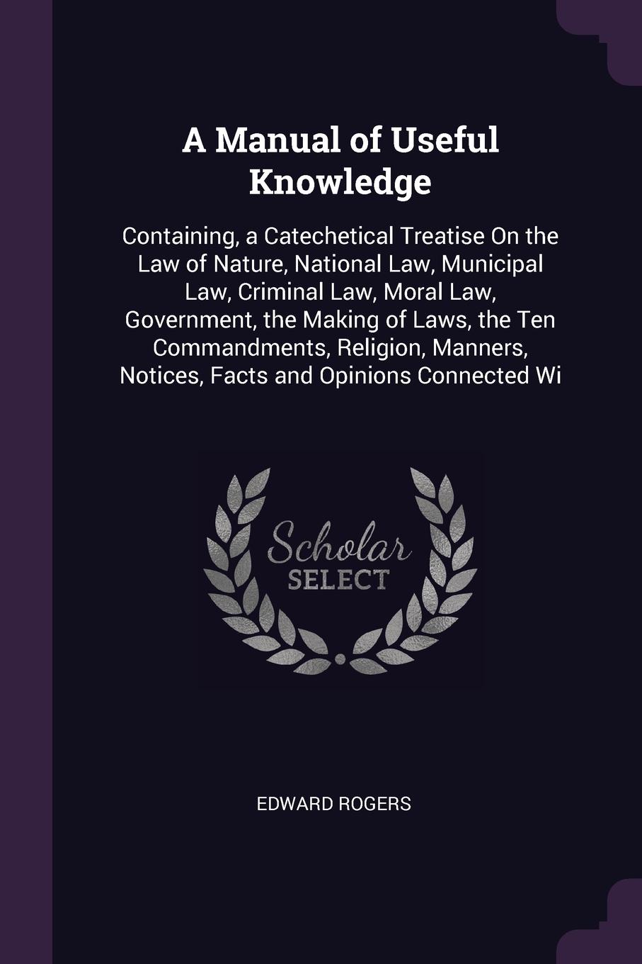 A Manual of Useful Knowledge. Containing, a Catechetical Treatise On the Law of Nature, National Law, Municipal Law, Criminal Law, Moral Law, Government, the Making of Laws, the Ten Commandments, Religion, Manners, Notices, Facts and Opinions Conn...