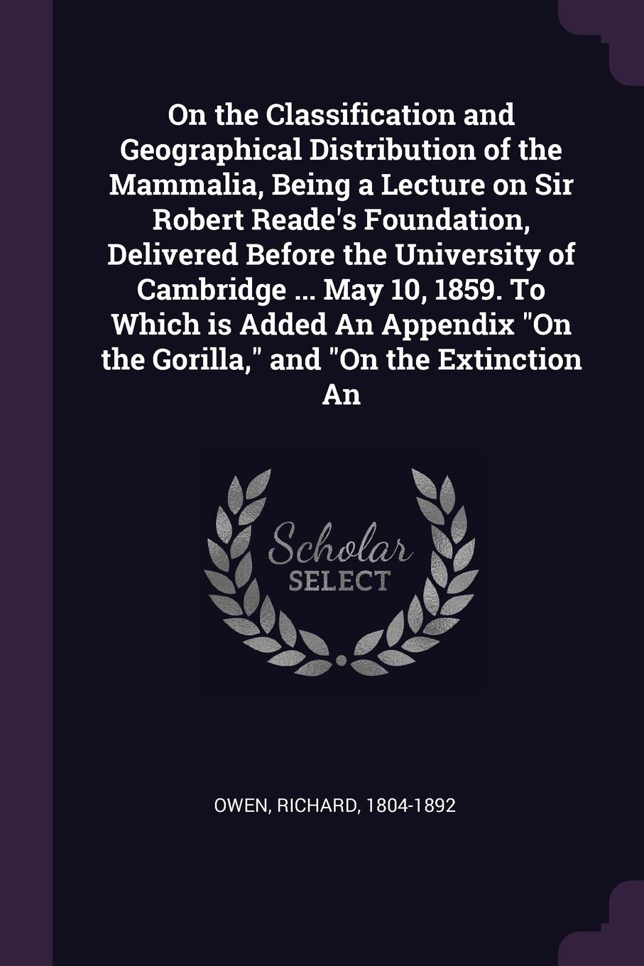 On the Classification and Geographical Distribution of the Mammalia, Being a Lecture on Sir Robert Reade`s Foundation, Delivered Before the University of Cambridge ... May 10, 1859. To Which is Added An Appendix \