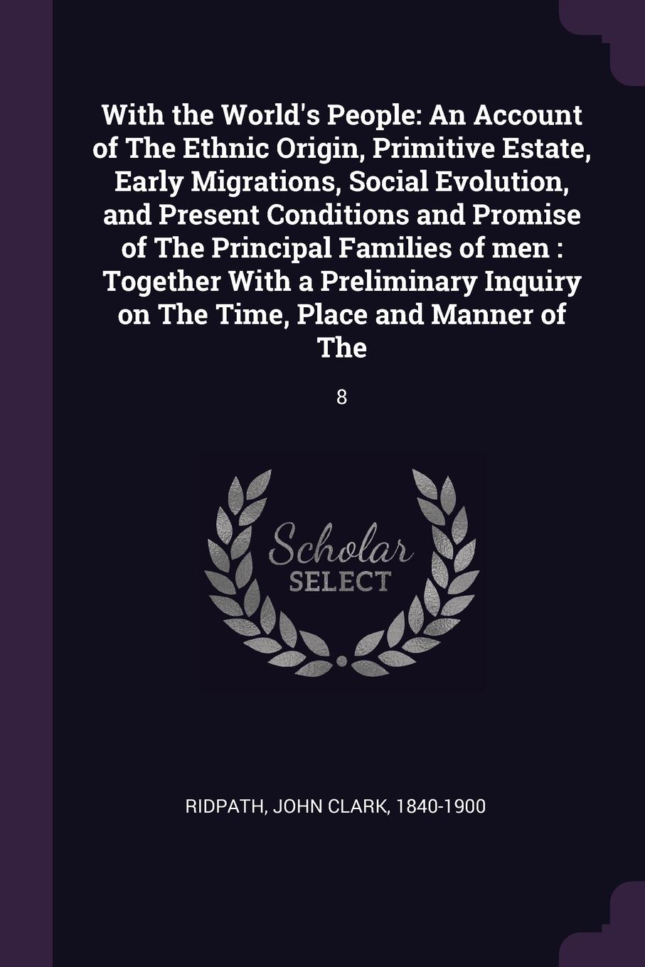With the World`s People. An Account of The Ethnic Origin, Primitive Estate, Early Migrations, Social Evolution, and Present Conditions and Promise of The Principal Families of men : Together With a Preliminary Inquiry on The Time, Place and Manner...