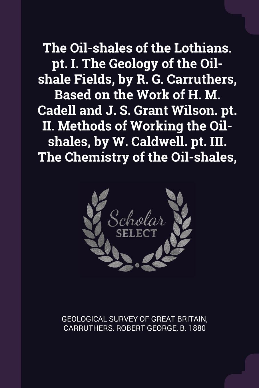 The Oil-shales of the Lothians. pt. I. The Geology of the Oil-shale Fields, by R. G. Carruthers, Based on the Work of H. M. Cadell and J. S. Grant Wilson. pt. II. Methods of Working the Oil-shales, by W. Caldwell. pt. III. The Chemistry of the Oil...