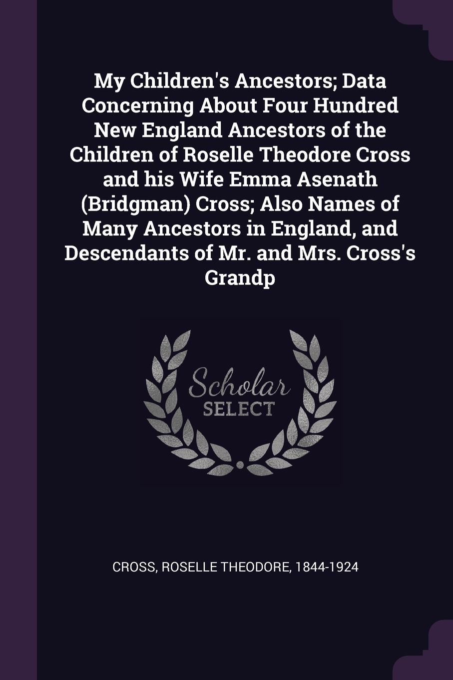 My Children`s Ancestors; Data Concerning About Four Hundred New England Ancestors of the Children of Roselle Theodore Cross and his Wife Emma Asenath (Bridgman) Cross; Also Names of Many Ancestors in England, and Descendants of Mr. and Mrs. Cross`...