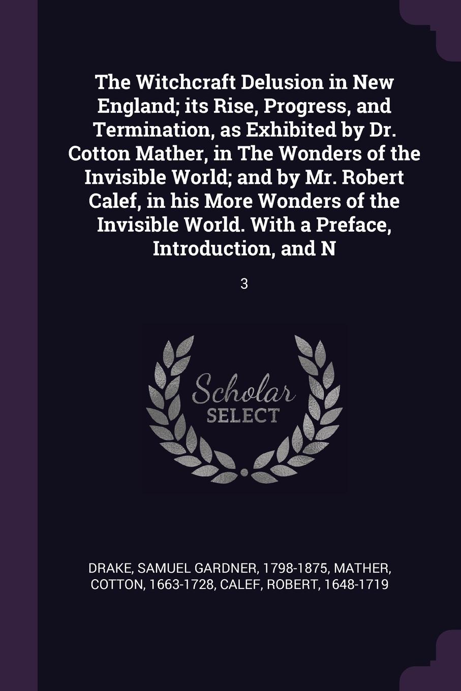 The Witchcraft Delusion in New England; its Rise, Progress, and Termination, as Exhibited by Dr. Cotton Mather, in The Wonders of the Invisible World; and by Mr. Robert Calef, in his More Wonders of the Invisible World. With a Preface, Introductio...