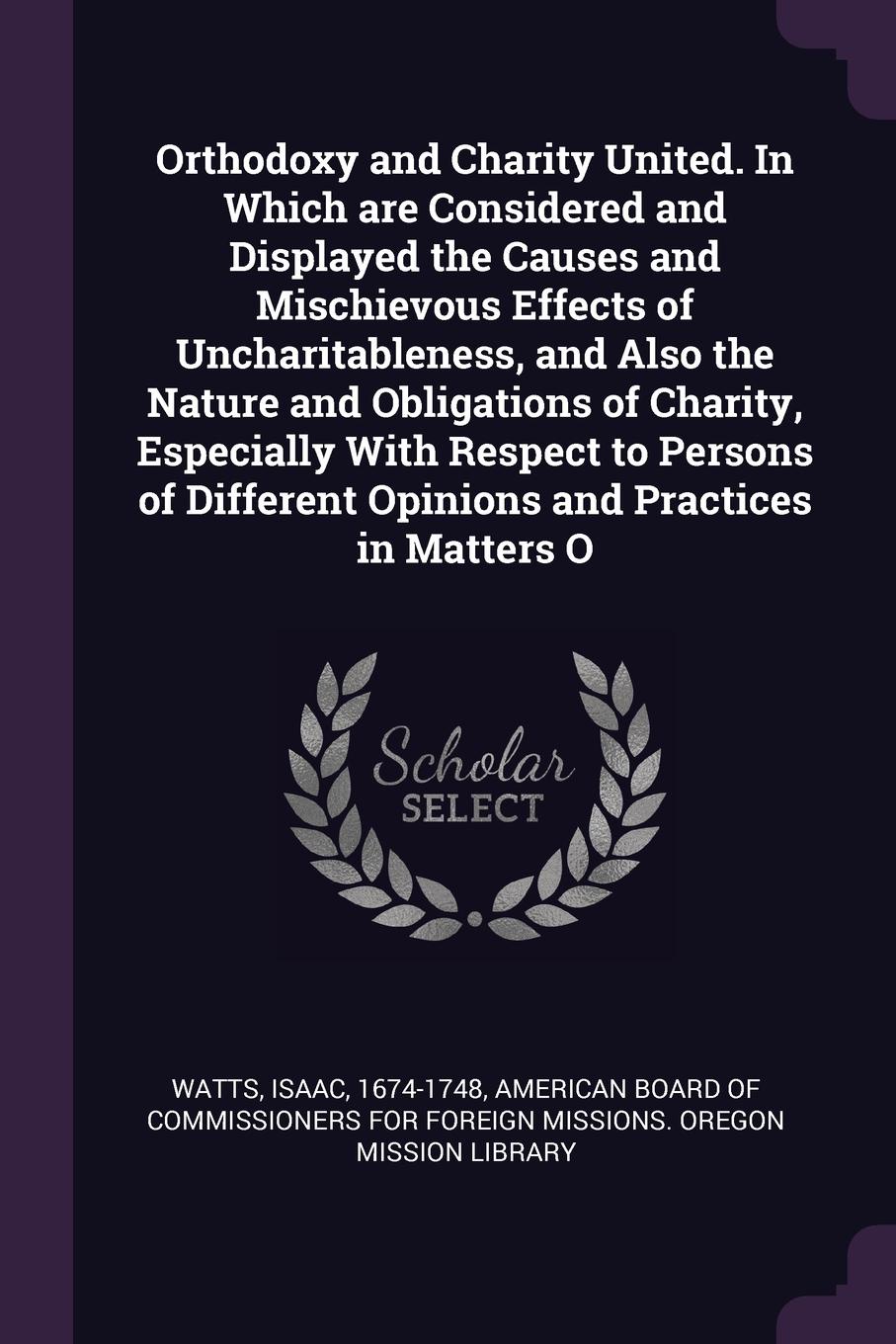 Orthodoxy and Charity United. In Which are Considered and Displayed the Causes and Mischievous Effects of Uncharitableness, and Also the Nature and Obligations of Charity, Especially With Respect to Persons of Different Opinions and Practices in M...