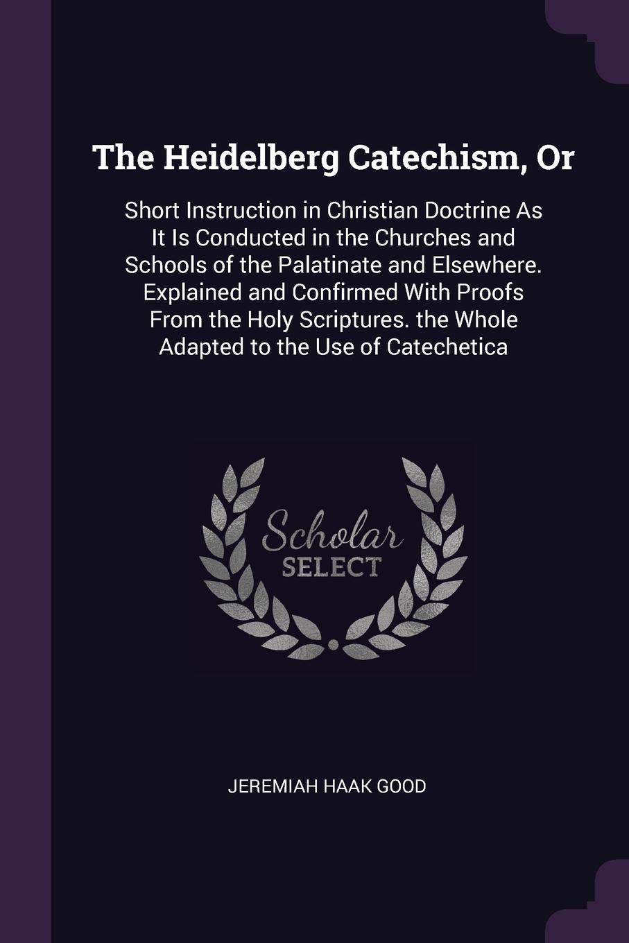 The Heidelberg Catechism, Or. Short Instruction in Christian Doctrine As It Is Conducted in the Churches and Schools of the Palatinate and Elsewhere. Explained and Confirmed With Proofs From the Holy Scriptures. the Whole Adapted to the Use of Cat...