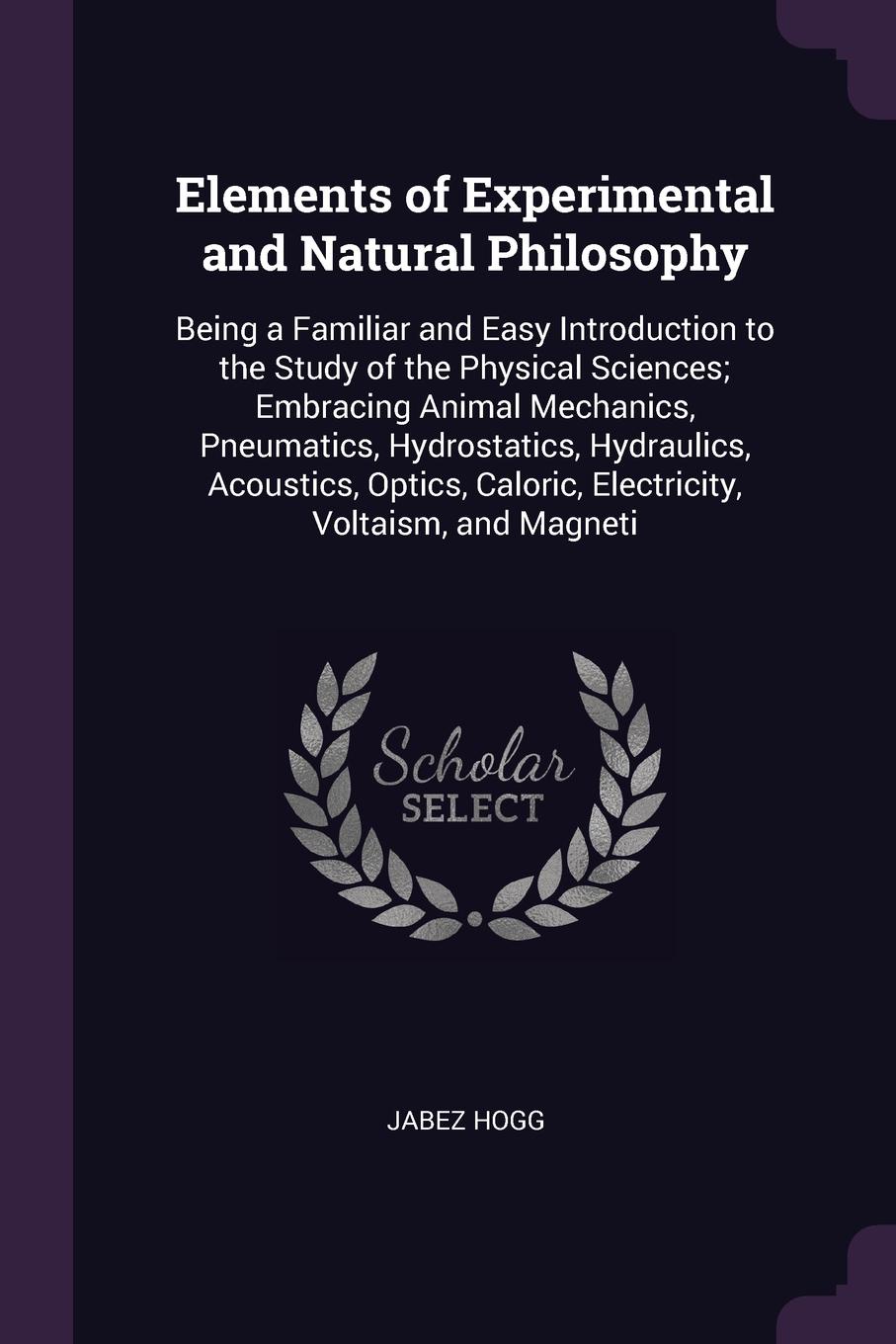 Elements of Experimental and Natural Philosophy. Being a Familiar and Easy Introduction to the Study of the Physical Sciences; Embracing Animal Mechanics, Pneumatics, Hydrostatics, Hydraulics, Acoustics, Optics, Caloric, Electricity, Voltaism, and...