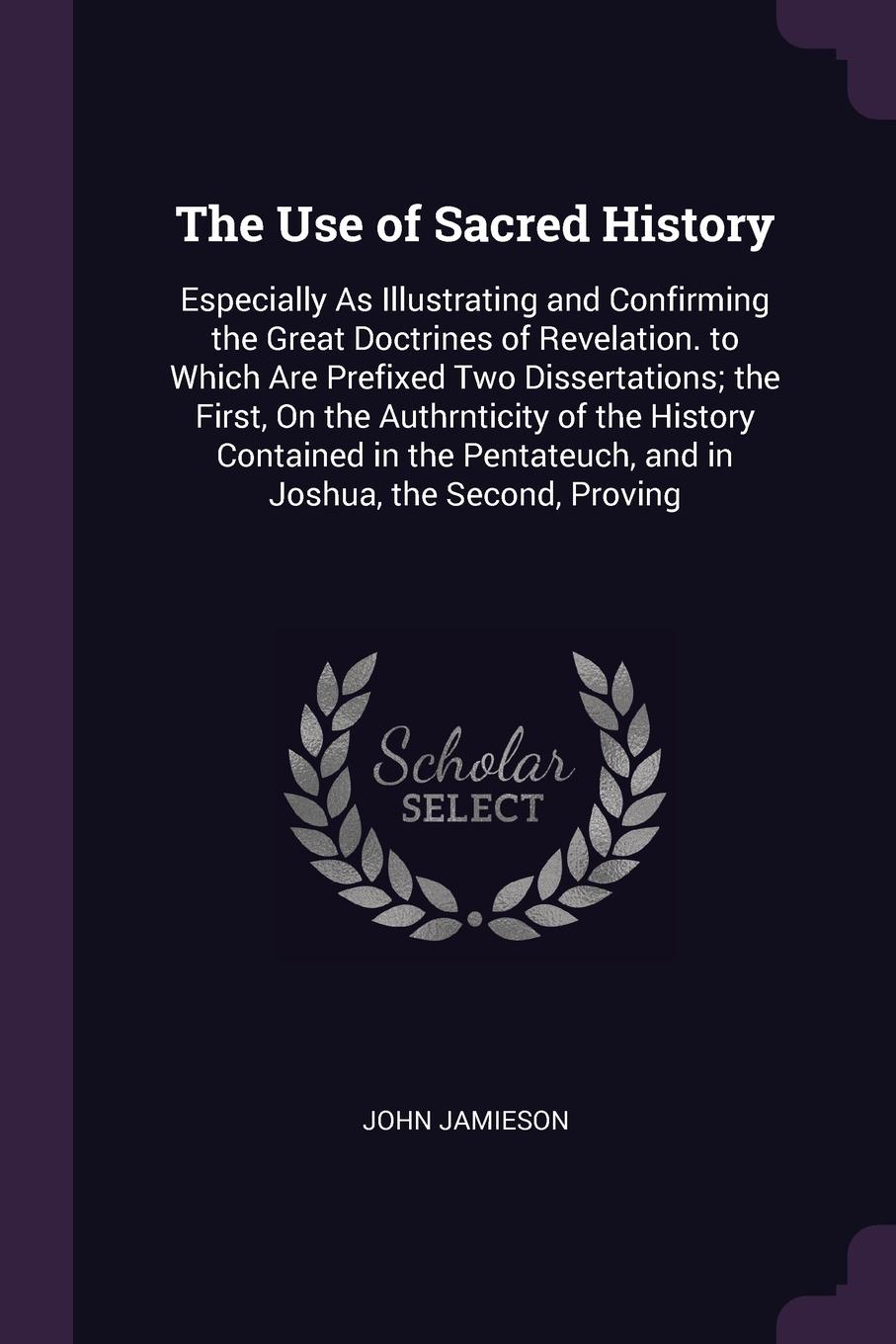 The Use of Sacred History. Especially As Illustrating and Confirming the Great Doctrines of Revelation. to Which Are Prefixed Two Dissertations; the First, On the Authrnticity of the History Contained in the Pentateuch, and in Joshua, the Second, ...