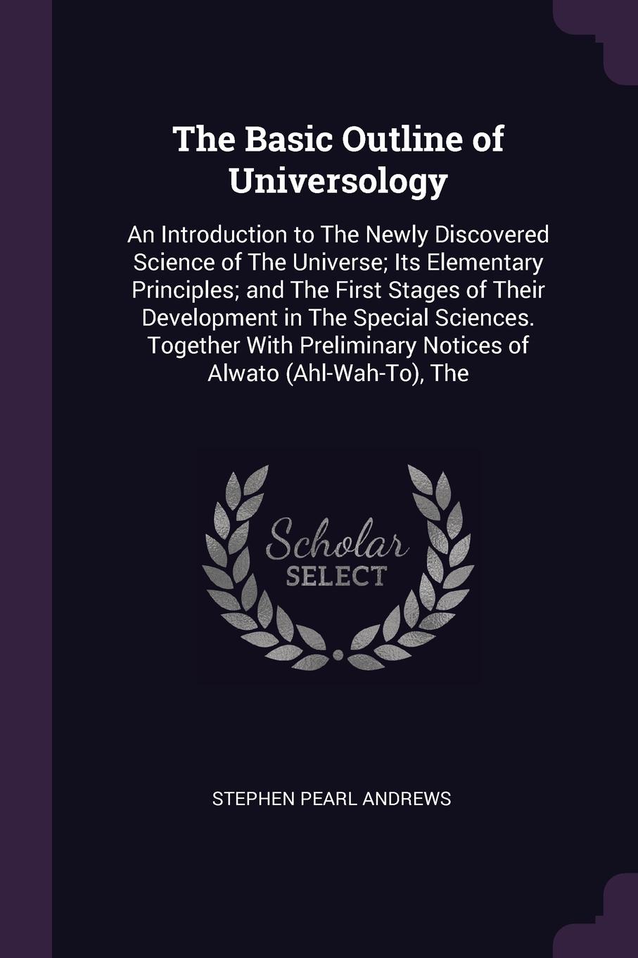 The Basic Outline of Universology. An Introduction to The Newly Discovered Science of The Universe; Its Elementary Principles; and The First Stages of Their Development in The Special Sciences. Together With Preliminary Notices of Alwato (Ahl-Wah-...